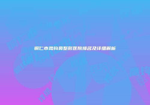 铜仁市鹰钩鼻整形医院排名及详细解析