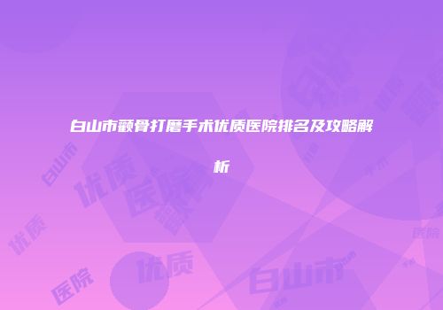白山市颧骨打磨手术优质医院排名及攻略解析
