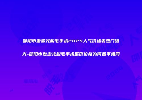 邵阳市做激光脱毛手术2025人气价格表热门曝光-邵阳市做激光脱毛手术整形价格为何各不相同