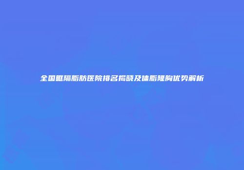 全国眶隔脂肪医院排名揭晓及体脂隆胸优势解析