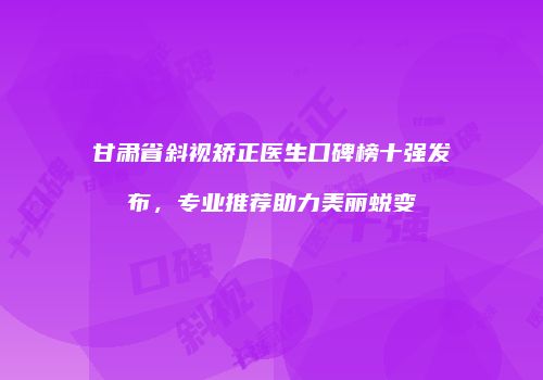 甘肃省斜视矫正医生口碑榜十强发布，专业推荐助力美丽蜕变