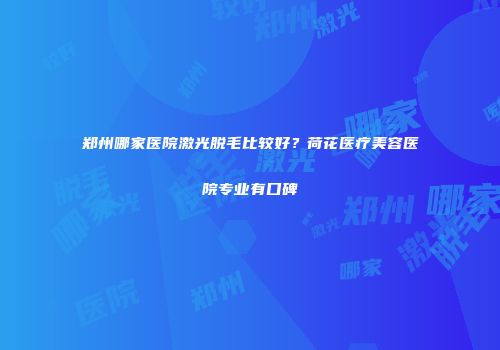 郑州哪家医院激光脱毛比较好？荷花医疗美容医院专业有口碑