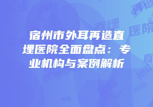 宿州市外耳再造直埋医院全面盘点：专业机构与案例解析