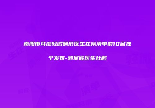 南阳市耳廓轻微畸形医生在榜清单前10名独个发布-郭军胜医生杜鹏