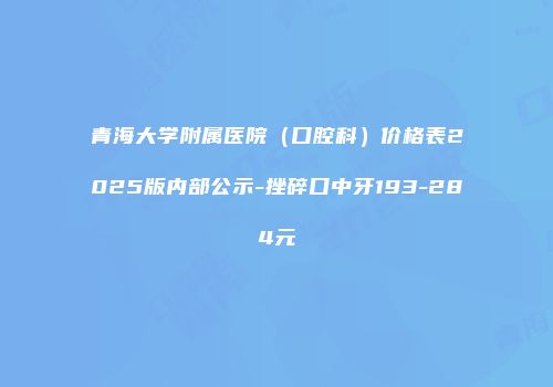 青海大学附属医院（口腔科）价格表2025版内部公示-挫碎口中牙193-284元