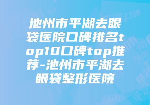 池州市平湖去眼袋医院口碑排名top10口碑top推荐-池州市平湖去眼袋整形医院