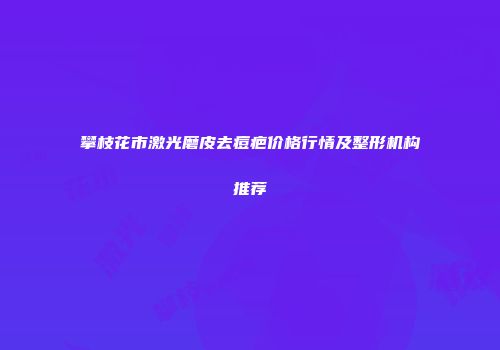 攀枝花市激光磨皮去痘疤价格行情及整形机构推荐