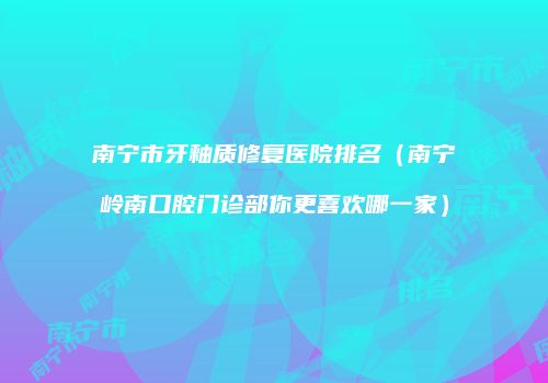 南宁市牙釉质修复医院排名（南宁岭南口腔门诊部你更喜欢哪一家）