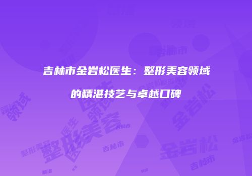 吉林市金岩松医生：整形美容领域的精湛技艺与卓越口碑