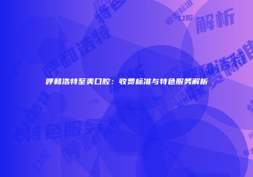 呼和浩特至美口腔：收费标准与特色服务解析