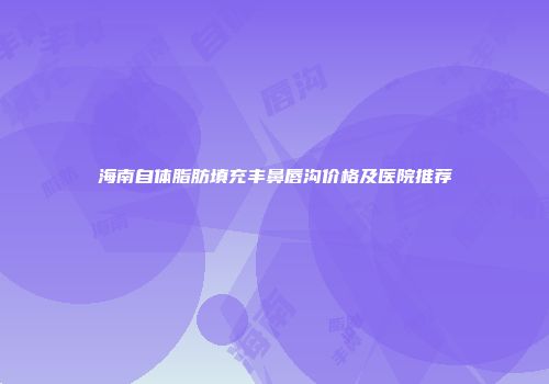 海南自体脂肪填充丰鼻唇沟价格及医院推荐