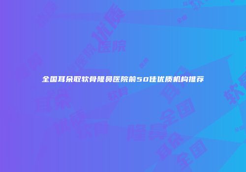 全国耳朵取软骨隆鼻医院前50佳优质机构推荐