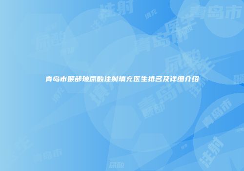 青岛市颞部玻尿酸注射填充医生排名及详细介绍