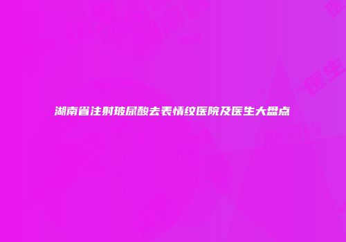 湖南省注射玻尿酸去表情纹医院及医生大盘点