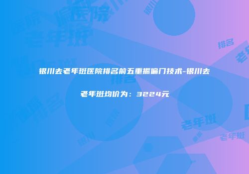 银川去老年斑医院排名前五重振偏门技术-银川去老年斑均价为：3224元