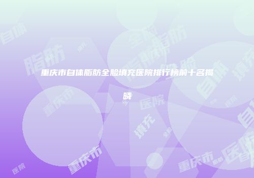 重庆市自体脂肪全脸填充医院排行榜前十名揭晓