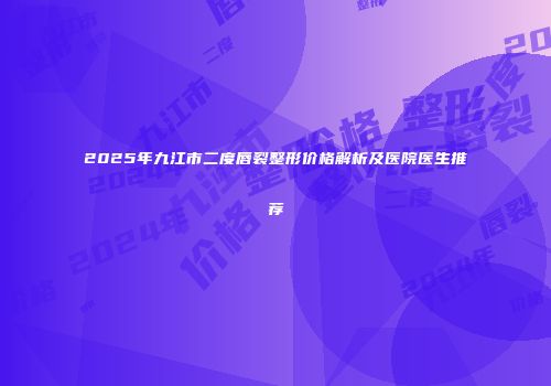 2025年九江市二度唇裂整形价格解析及医院医生推荐