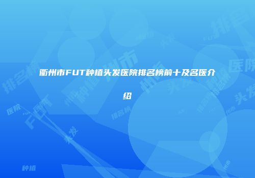 衢州市FUT种植头发医院排名榜前十及名医介绍