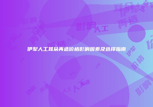 伊犁人工耳朵再造价格影响因素及选择指南