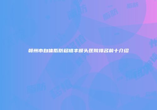 赣州市自体脂肪移植丰额头医院排名前十介绍