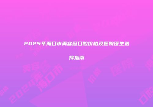 2025年海口市美容冠口腔价格及医院医生选择指南