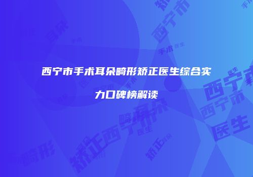 西宁市手术耳朵畸形矫正医生综合实力口碑榜解读