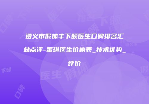 遵义市假体丰下颌医生口碑排名汇总点评-董琪医生价格表_技术优势_评价