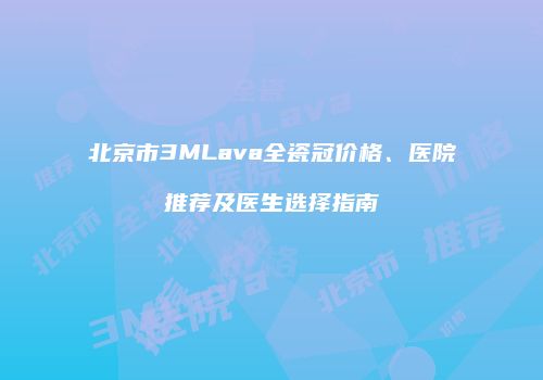 北京市3MLava全瓷冠价格、医院推荐及医生选择指南