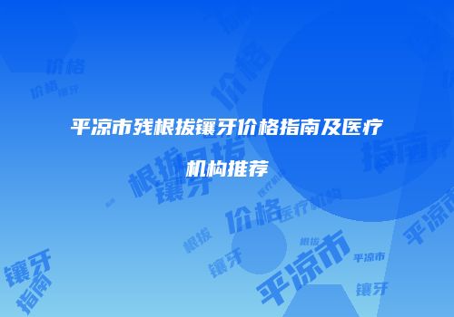 平凉市残根拔镶牙价格指南及医疗机构推荐
