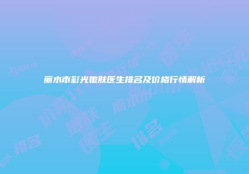 丽水市彩光嫩肤医生排名及价格行情解析