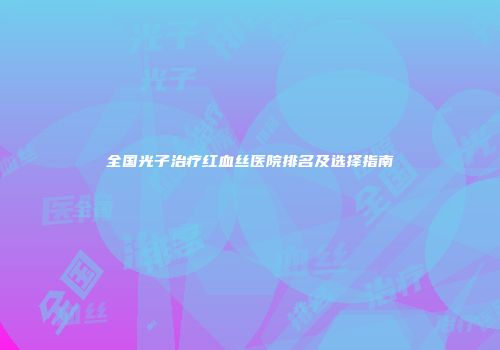 全国光子治疗红血丝医院排名及选择指南
