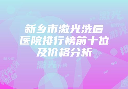 新乡市激光洗眉医院排行榜前十位及价格分析