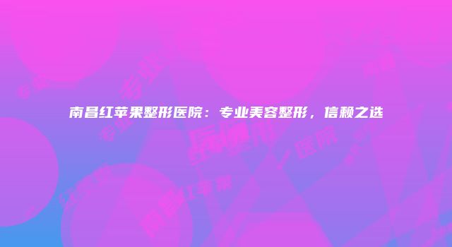 南昌红苹果整形医院：专业美容整形，信赖之选