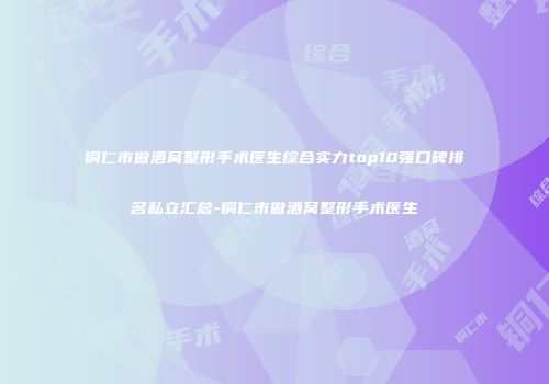 铜仁市做酒窝整形手术医生综合实力top10强口碑排名私立汇总-铜仁市做酒窝整形手术医生