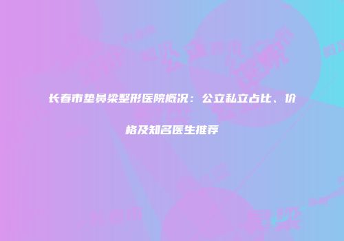 长春市垫鼻梁整形医院概况：公立私立占比、价格及知名医生推荐
