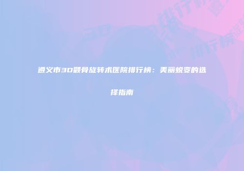 遵义市3D颧骨旋转术医院排行榜：美丽蜕变的选择指南