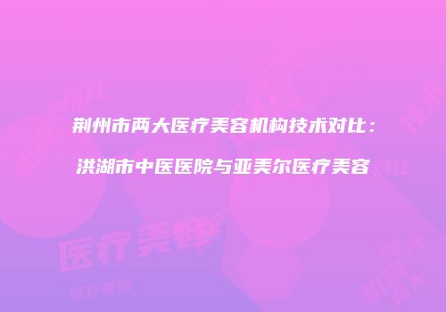 荆州市两大医疗美容机构技术对比：洪湖市中医医院与亚美尔医疗美容