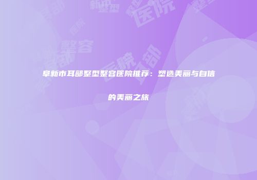 阜新市耳部整型整容医院推荐：塑造美丽与自信的美丽之旅