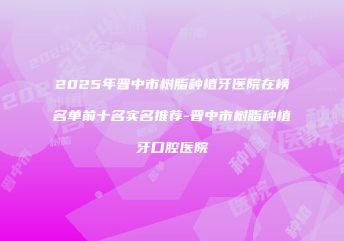2025年晋中市树脂种植牙医院在榜名单前十名实名推荐-晋中市树脂种植牙口腔医院
