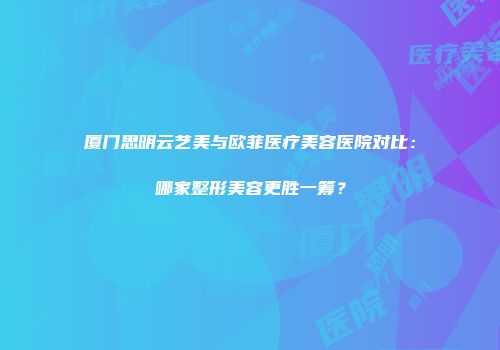 厦门思明云艺美与欧菲医疗美容医院对比：哪家整形美容更胜一筹？