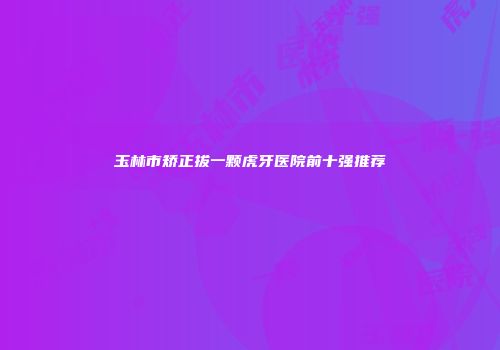 玉林市矫正拔一颗虎牙医院前十强推荐