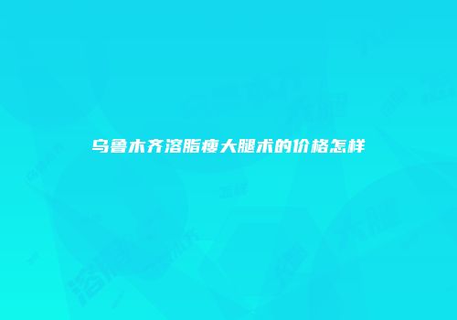 乌鲁木齐溶脂瘦大腿术的价格怎样