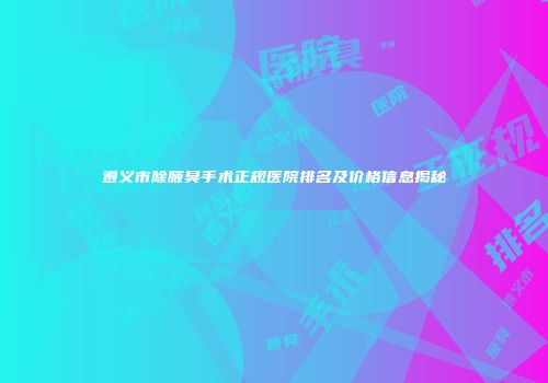 遵义市除腋臭手术正规医院排名及价格信息揭秘