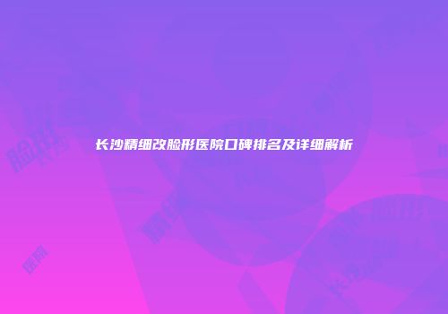 长沙精细改脸形医院口碑排名及详细解析