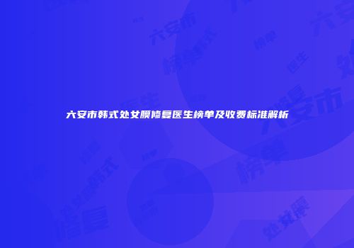 六安市韩式处女膜修复医生榜单及收费标准解析