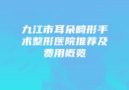 九江市耳朵畸形手术整形医院推荐及费用概览