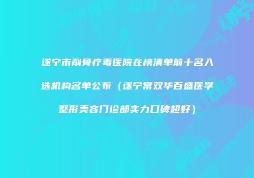 遂宁市削骨疗毒医院在榜清单前十名入选机构名单公布（遂宁常双华百盛医学整形美容门诊部实力口碑超好）