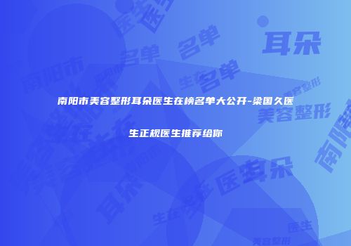南阳市美容整形耳朵医生在榜名单大公开-梁国久医生正规医生推荐给你