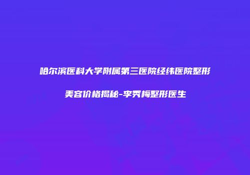 哈尔滨医科大学附属第三医院经纬医院整形美容价格揭秘-李秀梅整形医生