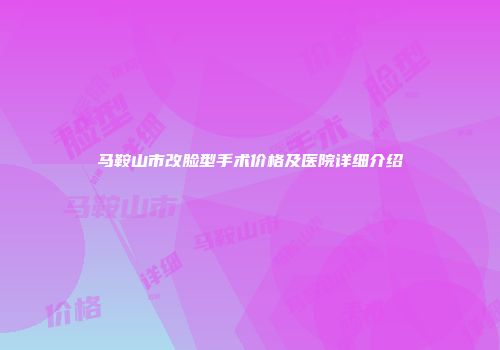 马鞍山市改脸型手术价格及医院详细介绍